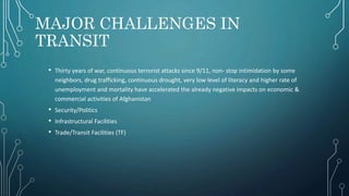 MAJOR CHALLENGES IN
TRANSIT
• Thirty years of war, continuous terrorist attacks since 9/11, non‐ stop intimidation by some
neighbors, drug trafficking, continuous drought, very low level of literacy and higher rate of
unemployment and mortality have accelerated the already negative impacts on economic &
commercial activities of Afghanistan
• Security/Politics
• Infrastructural Facilities
• Trade/Transit Facilities (TF)
 