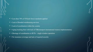 • • Less than 70% of TF(task force) standards applied
• • Lack of Bonded warehousing services
• • Lack of coordination within the country
• • Aging trucking fleet with lack of TIR(transport international routers) implementation;
• • Shortage of coordination in BCPs – single window operation
• • No insurance coverage and lack of required security
 