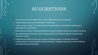 SUGGESTIONS
• Improving security throughout the country both for persons and property;
• Completing the main road rehabilitation connecting
• Constructing a modern ICT system and ensuring that after reconstruction maintenance is
undertaken for sustainability
• Streamlining of border crossing procedures for speedy clearance and anti‐corruption measures
• Reestablishing formal financial and insurance systems including an effective clearance and
settlement system;
• Designing and implementing major capacity‐building programs to develop skills and
professionalism in transit activities while adopting an integrated approach to trade facilitation
and public‐private partnerships
 