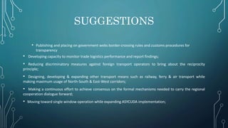 SUGGESTIONS
• Publishing and placing on government webs border‐crossing rules and customs procedures for
transparency
• Developing capacity to monitor trade logistics performance and report findings;
• Reducing discriminatory measures against foreign transport operators to bring about the reciprocity
principle;
• Designing, developing & expanding other transport means such as railway, ferry & air transport while
making maximum usage of North‐South & East‐West corridors;
• Making a continuous effort to achieve consensus on the formal mechanisms needed to carry the regional
cooperation dialogue forward;
• Moving toward single window operation while expanding ASYCUDA implementation;
 