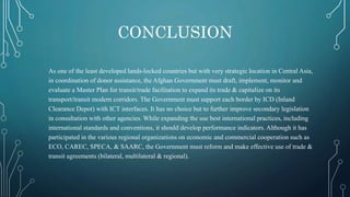 CONCLUSION
As one of the least developed lands‐locked countries but with very strategic location in Central Asia,
in coordination of donor assistance, the Afghan Government must draft, implement, monitor and
evaluate a Master Plan for transit/trade facilitation to expand its trade & capitalize on its
transport/transit modern corridors. The Government must support each border by ICD (Inland
Clearance Depot) with ICT interfaces. It has no choice but to further improve secondary legislation
in consultation with other agencies. While expanding the use best international practices, including
international standards and conventions, it should develop performance indicators. Although it has
participated in the various regional organizations on economic and commercial cooperation such as
ECO, CAREC, SPECA, & SAARC, the Government must reform and make effective use of trade &
transit agreements (bilateral, multilateral & regional).
 