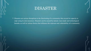 DISASTER
• Disasters are serious disruptions to the functioning of a community that exceed its capacity to
cope using its own resources. Disasters can be caused by natural, man-made and technological
hazards, as well as various factors that influence the exposure and vulnerability of a community
 