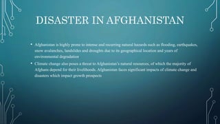 DISASTER IN AFGHANISTAN
• Afghanistan is highly prone to intense and recurring natural hazards such as flooding, earthquakes,
snow avalanches, landslides and droughts due to its geographical location and years of
environmental degradation.
• Climate change also poses a threat to Afghanistan’s natural resources, of which the majority of
Afghans depend for their livelihoods. Afghanistan faces significant impacts of climate change and
disasters which impact growth prospects
 