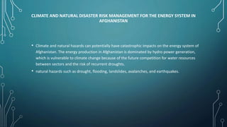 CLIMATE AND NATURAL DISASTER RISK MANAGEMENT FOR THE ENERGY SYSTEM IN
AFGHANISTAN
• Climate and natural hazards can potentially have catastrophic impacts on the energy system of
Afghanistan. The energy production in Afghanistan is dominated by hydro power generation,
which is vulnerable to climate change because of the future competition for water resources
between sectors and the risk of recurrent droughts.
• natural hazards such as drought, flooding, landslides, avalanches, and earthquakes.
 