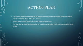 ACTION PLAN
• The actions to be implemented can be defined according to a multi-phased approach. Specific
actions at the first stage of the plan include:
• supporting enhanced policy making and investment planning;
• The plan then provides an operational set of actions targeted to the final implementation of the
project:
 