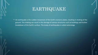 EARTHQUAKE
• An earthquake is the sudden movement of the Earth's tectonic plates, resulting in shaking of the
ground. This shaking can result in the damage of various structures such as buildings and further
breakdown of the Earth's surface. The study of earthquakes is called seismology
 