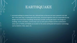 EARTHQUAKE
• we build buildings to protect from rain, cold and heat so that we can have a peaceful and safe
life. In the same way, in earthquake-prone areas, structural engineers who are responsible for the
design and construction of buildings should also consider earthquake loads in the design of
buildings. Series and others, central areas such as some parts of Kabul and the southeastern
areas such as Paktika and Paktika are located on the active earthquake belt based on seismology,
such as Kashmir, India, Japan, etc.
 
