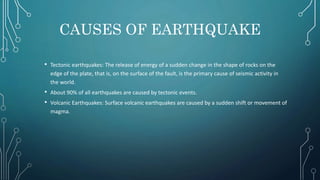 CAUSES OF EARTHQUAKE
• Tectonic earthquakes: The release of energy of a sudden change in the shape of rocks on the
edge of the plate, that is, on the surface of the fault, is the primary cause of seismic activity in
the world.
• About 90% of all earthquakes are caused by tectonic events.
• Volcanic Earthquakes: Surface volcanic earthquakes are caused by a sudden shift or movement of
magma.
 
