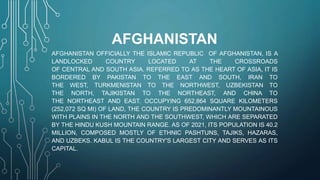 AFGHANISTAN
AFGHANISTAN OFFICIALLY THE ISLAMIC REPUBLIC OF AFGHANISTAN, IS A
LANDLOCKED COUNTRY LOCATED AT THE CROSSROADS
OF CENTRAL AND SOUTH ASIA. REFERRED TO AS THE HEART OF ASIA, IT IS
BORDERED BY PAKISTAN TO THE EAST AND SOUTH, IRAN TO
THE WEST, TURKMENISTAN TO THE NORTHWEST, UZBEKISTAN TO
THE NORTH, TAJIKISTAN TO THE NORTHEAST, AND CHINA TO
THE NORTHEAST AND EAST. OCCUPYING 652,864 SQUARE KILOMETERS
(252,072 SQ MI) OF LAND, THE COUNTRY IS PREDOMINANTLY MOUNTAINOUS
WITH PLAINS IN THE NORTH AND THE SOUTHWEST, WHICH ARE SEPARATED
BY THE HINDU KUSH MOUNTAIN RANGE. AS OF 2021, ITS POPULATION IS 40.2
MILLION, COMPOSED MOSTLY OF ETHNIC PASHTUNS, TAJIKS, HAZARAS,
AND UZBEKS. KABUL IS THE COUNTRY'S LARGEST CITY AND SERVES AS ITS
CAPITAL.
 