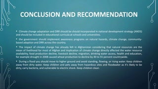 CONCLUSION AND RECOMMENDATION
• Climate change adaptation and DRR should be should incorporated in national development strategy (ANDS)
and should be included in educational curricula at schools and universities.
• the government should implement awareness programs on natural hazards, climate change, community-
based adaption and DRR across the country.
• The impact of climate change has already felt in Afghanistan considering that natural resources are the
mean of livelihood for most of Afghan and implication of climate change directly affected the water resource
availability, food production decline, livestock decline, migration, drinking water access, health and education,
for example drought in 2008 caused wheat production to decline by 40 to 55 percent countrywide.
• During a flood you should move to higher ground and avoid standing, flowing, or rising water. Keep children
away from dirty water. Keep children and pets away from hazardous sites and floodwater as it's likely to be
dirty, carry bacteria, and vulnerable to electric shock. Keep children clean.
 