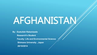 AFGHANISTAN 
By : Ezatullah Rabanizada 
Research's Student 
Faculty: Life and Environmental Science 
Shimane University , Japan 
28/10/2014 
 