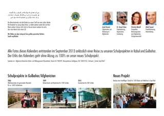 ‫بنی آدم اعضای یک پیکرندکه در آفرینش ز یک گوهرند‬
‫چو عضوى به درد آورد روزگاردگر عضوها را نماند قرار‬
‫تو کز محنت دیگران بی غمینشاید که نامت نهند آدمی‬
Die Menschenkinder sind alle Brüder aus einem Stoff wie eines Leibes Glieder.
Hat Krankheit nur einzig Glied erfasst ,so bleibt anderen weder Ruh und Rast.
Wenn anderer Schmerz dich nicht im Herzen brennt
verdienst du nicht, dass man Mensch dich nennt.[8]:

Die Menschenkinder sind alle Brüder aus einem Stoff wie eines Leibes Glieder.
Hat Krankheit nuruns demerfasst ,so bleibt anderengroßen persischen DichWir fühlen einzig Glied Leitspruch des weder Ruh und Rast.
Wenn anderer Schmerz dich nicht imSaadibrennt verdienst du nicht,
ters Herzen verpflichtet.
dass man Mensch dich nennt.[8]

Ayub Osmani,

Wir fühlen uns dem Leitspruch des großen persischen Dichters
Saadi verpflichtet.

Organisation und
Betreuung in Afghanistan

Ayub Osmani
Organisation und
Dr. Kamal Eslam
Betreuung in
Projektplanung,
Afghanistan
Organisation,

Dr. Kamal Eslam
Projektplanung,
Christina Meindl
Organisation,
Fotografien, BeFundraising
treuungsreisen

Fundraising

nach Afghanistan,
Schulpartnerschaft

Christina Meindl
Fotografien,
Abdul Samad
Betreuungsreisen
Projektbetreuung
nach Afghanistan,
Vereinsleitung
Schulpartnerschaft

Abdul Samad
Projektbetreuung,
Vereinsleitung

Alle Fotos dieses Kalenders entstanden im September 2013 anlässlich einer Reise zu unseren
Schulprojekten in Kabul und Gulbahar entstanden.
Alle Fotos dieses Kalenders entstanden im September 2013 anlässlich einer Reise zu unseren Schulprojekten in Kabul und Gulbahar.
Der Erlösdes Kalenders geht ohne Abzug zu 100% an unser neues Schulprojekt.
Der Erlös des Kalenders geht ohne Abzug zu 100% an unser neues Schulprojekt.

Spenden an : Afghanisch-deutscher Kultur-und Bildungsverein Rüsselsheim Konto Nr.2180339 Kreissparkasse Großgerau BLZ 50852553
Spenden an : Afghanisch-Deutscher Kultur- und Bildungsverein Rüsselsheim, Konto Nr.2180339, Kreissparkasse Großgerau, BLZ 50852553, Stichwort „Schule Seyd Khel“

Stichwort Schule Seyd Khel

Schulprojekte in Gulbahar/Afghanistan
2006: Mädchenschule Gulbahar/AfghanistanBuben-Grund-und RealSchulprojekte in mit gymnasialer 2009: 	

Oberstufe für ca 1600 Schülerinnen
2006
Mädchenschule mit gymnasialer Oberstufe
für ca. 1600 Schülerinnen

schule für 1200 Schüler

2009
Buben-Grund- und Realschule für 1200 Schüler

2010: Grundschule für

2010 500 Schüler
Grundschule für 500 Schüler

Neues Projekt: Neubau einer

Neues Projekt für 1200 Buben
baufälligen Schule

Neubau einer baufälligen Schule für 1200 Buben und Mädchen in Seyd Khel

und Mädchen in Seyd Khel

 