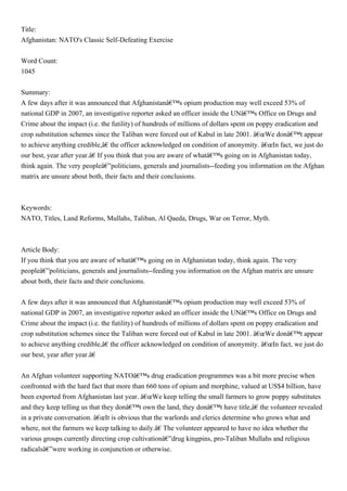 Title:
Afghanistan: NATO's Classic Self-Defeating Exercise


Word Count:
1045


Summary:
A few days after it was announced that Afghanistanâ€™s opium production may well exceed 53% of
national GDP in 2007, an investigative reporter asked an officer inside the UNâ€™s Office on Drugs and
Crime about the impact (i.e. the futility) of hundreds of millions of dollars spent on poppy eradication and
crop substitution schemes since the Taliban were forced out of Kabul in late 2001. â€œWe donâ€™t appear
to achieve anything credible,â€ the officer acknowledged on condition of anonymity. â€œIn fact, we just do
our best, year after year.â€ If you think that you are aware of whatâ€™s going on in Afghanistan today,
think again. The very peopleâ€”politicians, generals and journalists--feeding you information on the Afghan
matrix are unsure about both, their facts and their conclusions.



Keywords:
NATO, Titles, Land Reforms, Mullahs, Taliban, Al Qaeda, Drugs, War on Terror, Myth.



Article Body:
If you think that you are aware of whatâ€™s going on in Afghanistan today, think again. The very
peopleâ€”politicians, generals and journalists--feeding you information on the Afghan matrix are unsure
about both, their facts and their conclusions.


A few days after it was announced that Afghanistanâ€™s opium production may well exceed 53% of
national GDP in 2007, an investigative reporter asked an officer inside the UNâ€™s Office on Drugs and
Crime about the impact (i.e. the futility) of hundreds of millions of dollars spent on poppy eradication and
crop substitution schemes since the Taliban were forced out of Kabul in late 2001. â€œWe donâ€™t appear
to achieve anything credible,â€ the officer acknowledged on condition of anonymity. â€œIn fact, we just do
our best, year after year.â€


An Afghan volunteer supporting NATOâ€™s drug eradication programmes was a bit more precise when
confronted with the hard fact that more than 660 tons of opium and morphine, valued at US$4 billion, have
been exported from Afghanistan last year. â€œWe keep telling the small farmers to grow poppy substitutes
and they keep telling us that they donâ€™t own the land, they donâ€™t have title,â€ the volunteer revealed
in a private conversation. â€œIt is obvious that the warlords and clerics determine who grows what and
where, not the farmers we keep talking to daily.â€ The volunteer appeared to have no idea whether the
various groups currently directing crop cultivationâ€”drug kingpins, pro-Taliban Mullahs and religious
radicalsâ€”were working in conjunction or otherwise.
 