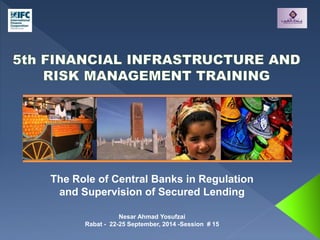 The Role of Central Banks in Regulation 
and Supervision of Secured Lending 
Nesar Ahmad Yosufzai 
Rabat - 22-25 September, 2014 -Session # 15 
 