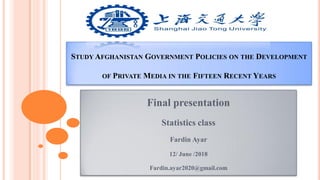 STUDY AFGHANISTAN GOVERNMENT POLICIES ON THE DEVELOPMENT
OF PRIVATE MEDIA IN THE FIFTEEN RECENT YEARS
Final presentation
Statistics class
Fardin Ayar
12/ June /2018
Fardin.ayar2020@gmail.com
 