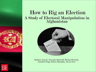 How to Rig an Election A Study of Electoral Manipulation in Afghanistan Stephane Amoyel, Alexander Buchvald, Michael Donnelly,  Jonathon Flegg, Shakira Mustapha, Alessio Terzi 