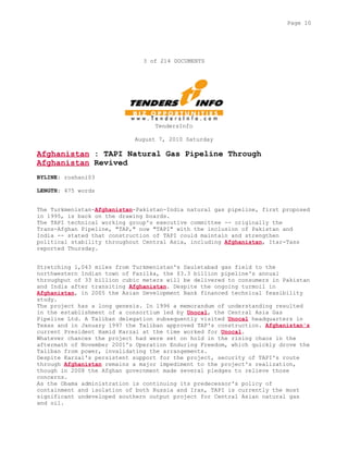 3 of 214 DOCUMENTS
TendersInfo
August 7, 2010 Saturday
Afghanistan : TAPI Natural Gas Pipeline Through
Afghanistan Revived
BYLINE: roshani03
LENGTH: 475 words
The Turkmenistan-Afghanistan-Pakistan-India natural gas pipeline, first proposed
in 1995, is back on the drawing boards.
The TAPI technical working group's executive committee -- originally the
Trans-Afghan Pipeline, "TAP," now "TAPI" with the inclusion of Pakistan and
India -- stated that construction of TAPI could maintain and strengthen
political stability throughout Central Asia, including Afghanistan, Itar-Tass
reported Thursday.
Stretching 1,043 miles from Turkmenistan's Dauletabad gas field to the
northwestern Indian town of Fazilka, the $3.3 billion pipeline's annual
throughput of 33 billion cubic meters will be delivered to consumers in Pakistan
and India after transiting Afghanistan. Despite the ongoing turmoil in
Afghanistan, in 2005 the Asian Development Bank financed technical feasibility
study.
The project has a long genesis. In 1996 a memorandum of understanding resulted
in the establishment of a consortium led by Unocal, the Central Asia Gas
Pipeline Ltd. A Taliban delegation subsequently visited Unocal headquarters in
Texas and in January 1997 the Taliban approved TAP's construction. Afghanistan's
current President Hamid Karzai at the time worked for Unocal.
Whatever chances the project had were set on hold in the rising chaos in the
aftermath of November 2001's Operation Enduring Freedom, which quickly drove the
Taliban from power, invalidating the arrangements.
Despite Karzai's persistent support for the project, security of TAPI's route
through Afghanistan remains a major impediment to the project's realization,
though in 2008 the Afghan government made several pledges to relieve those
concerns.
As the Obama administration is continuing its predecessor's policy of
containment and isolation of both Russia and Iran, TAPI is currently the most
significant undeveloped southern output project for Central Asian natural gas
and oil.
Page 10
 