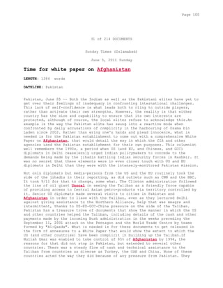 31 of 214 DOCUMENTS
Sunday Times (Islamabad)
June 5, 2011 Sunday
Time for white paper on Afghanistan
LENGTH: 1384 words
DATELINE: Pakistan
Pakistan, June 05 -- Both the Indian as well as the Pakistani elites have yet to
get over their feelings of inadequacy in confronting international challenges.
This lack of self-confidence is what leads both to cling to outside players,
rather than activate their own strengths. However, the reality is that either
country has the size and capability to ensure that its own interests are
protected, although of course, the local elites refuse to acknowledge this.An
example is the way the Pakistan elite has swung into a reactive mode when
confronted by daily accusations of complicity in the harbouring of Osama bin
Laden since 2002. Rather than wring one's hands and plead innocence, what is
needed is for the Pakistan establishment to come out with a comprehensive White
Paper on Afghanistan, that would detail the way in which the CIA and other
agencies used the Pakistan establishment for their own purposes. This columnist
well remembers the 1990s, a period when US (and EU, and Chinese, and GCC)
diplomats in Delhi ceaselessly urged Indian policymakers to concede to the
demands being made by the jihadis battling Indian security forces in Kashmir. It
was no secret that these elements were in even closer touch with US and EU
diplomats in Delhi than they were with the intensely-monitored Pakistan mission.
Not only diplomats but media-persons from the US and the EU routinely took the
side of the jihadis in their reporting, as did outlets such as CNN and the BBC.
It took 9/11 for that to change, some what. The Clinton administration followed
the line of oil giant Unocal in seeing the Taliban as a friendly force capable
of providing access to Central Asian petro-products via territory controlled by
it. Senior US diplomats made several visits to cities in Pakistan and
Afghanistan in order to liase with the Taliban, even as they lectured Delhi
against giving assistance to the Northern Alliance, help that was meagre and
intermittent, thanks to US-EU-GCC-China pressure on the side of the Taliban.
Pakistan has a treasure trove of documents that show the manner in which the US
and other countries helped the Taliban, including details of the cash and other
payments made by the incoming Bush administration in the weeks preceding the
September 11, 2001 attack on the Pentagon and the World Trade Centre by teams
formed by "Al-Qaeda". What is needed is for these documents to get released in
the form of annexures to a White Paper that would show the extent to which the
US (and other countries) have been complicit in building up the Taliban.If
Mullah Omar was enabled to take control of 85% of Afghanistan by 1996, the
reasons for that did not stop in Pakistan, but extended to several other
countries. There was a steady flow of cash and technical assistance to the
Taliban from countries as diverse as Turkey, the UAE and China. None of these
countries acted the way they did because of any pressure from Pakistan. They
Page 100
 