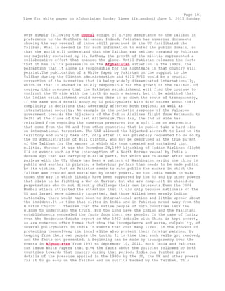 were simply following the Unocal script of giving assistance to the Taliban in
preference to the Northern Alliance. Indeed, Pakistan has numerous documents
showing the way several of those still prominent in the US facilitated the
Taliban. What is needed is for such information to enter the public domain, so
that the world will understand that the Taliban was neither created by Pakistan
nor majority sustained by it. Rather, the growth of the militia represented a
collaborative effort that spanned the globe. Until Pakistan releases the facts
that it has in its possession on the Afghanistan situation in the 1990s, the
perception that it alone is responsible for the nightmare in that country will
persist.The publication of a White Paper by Pakistan on the support to the
Taliban during the Clinton administration and till 9/11 would be a crucial
correction of the narrative that is being widely disseminated internationally,
which is that Islamabad is solely responsible for the growth of the Taliban. Of
course, this presumes that the Pakistan establishment will find the courage to
confront the US side with the truth in such a manner. Let it be admitted that
the Indian establishment would never dare to go down the route of transparency,
if the same would entail annoying US policymakers with disclosures about their
complicity in decisions that adversely affected both regional as well as
international security. An example is the pathetic response of the Vajpayee
government towards the hijackers of the Indian Airlines flight from Kathmandu to
Delhi at the close of the last millennium.Thus far, the Indian side has
refrained from exposing the numerous pressures for a soft line on extremists
that come from the US and from other countries that in public take a hard line
on international terrorism. The UAE allowed the hijacked aircraft to land in its
territory and safely take off, only after it was privately requested to do so by
the US administration of Bill Clinton, who may be described as the true parent
of the Taliban for the manner in which his team created and sustained that
militia. Whether it was the December 24,1999 hijacking of Indian Airlines flight
814 or events such as the interception of a North Korean vessel by India a
decade ago that was carrying missile parts, but which was released after secret
parleys with the US, there has been a pattern of Washington saying one thing in
public and another in private, a behaviour pattern than needs to be made public
by its victims. Just as Pakistan needs to make public the manner in which the
Taliban was created and sustained by other powers, so too India needs to make
known the way in which jihadis have been supported by the US and by other powers
that claim to be fighting a War on Terror, but who are complicit in shielding
perpetrators who do not directly challenge their own interests.Even the 2008
Mumbai attack attracted the attention that it did only because nationals of the
US and Israel were directly targetted. Had those killed been merely Indian
nationals, there would have been no international action and little uproar about
the incident.It is time that elites in India and in Pakistan moved away from the
Winston Churchill theorem that the native people of both countries lack the
wisdom to understand the truth. For too long have the Indian and the Pakistani
establishments concealed the facts from their own people. In the case of India,
even the Henderson-Brooks report on the 1962 debacle with China is kept secret,
as are numerous other tomes that show the incompetence and worse, culpabilty, of
several policymakers in India in events that cost many lives. In the process of
protecting themselves, the local elite also protect their foreign patrons, by
keeping from their own people the truth. It is time that such veils got removed,
and the facts got presented. A beginning can be made by transparency over the
events in Afghanistan from 1993 to September 10, 2011. Both India and Pakistan
can issue White Papers that give the facts about the policies followed by both
countries towards that country during that period. India can further give
details of the pressure applied in the 1990s by the US, the UK and other powers
for it to go easy on the Taliban and on outfits backed by the Taliban. This
Page 101
Time for white paper on Afghanistan Sunday Times (Islamabad) June 5, 2011 Sunday
 
