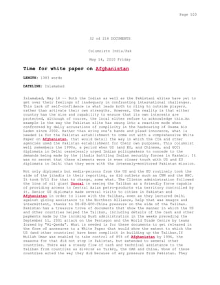 32 of 214 DOCUMENTS
Columnists India/Pak
May 14, 2010 Friday
Time for white paper on Afghanistan
LENGTH: 1383 words
DATELINE: Islamabad
Islamabad, May 14 -- Both the Indian as well as the Pakistani elites have yet to
get over their feelings of inadequacy in confronting international challenges.
This lack of self-confidence is what leads both to cling to outside players,
rather than activate their own strengths. However, the reality is that either
country has the size and capability to ensure that its own interests are
protected, although of course, the local elites refuse to acknowledge this.An
example is the way the Pakistan elite has swung into a reactive mode when
confronted by daily accusations of complicity in the harbouring of Osama bin
Laden since 2002. Rather than wring one's hands and plead innocence, what is
needed is for the Pakistan establishment to come out with a comprehensive White
Paper on Afghanistan, that would detail the way in which the CIA and other
agencies used the Pakistan establishment for their own purposes. This columnist
well remembers the 1990s, a period when US (and EU, and Chinese, and GCC)
diplomats in Delhi ceaselessly urged Indian policymakers to concede to the
demands being made by the jihadis battling Indian security forces in Kashmir. It
was no secret that these elements were in even closer touch with US and EU
diplomats in Delhi than they were with the intensely-monitored Pakistan mission.
Not only diplomats but media-persons from the US and the EU routinely took the
side of the jihadis in their reporting, as did outlets such as CNN and the BBC.
It took 9/11 for that to change, some what. The Clinton administration followed
the line of oil giant Unocal in seeing the Taliban as a friendly force capable
of providing access to Central Asian petro-products via territory controlled by
it. Senior US diplomats made several visits to cities in Pakistan and
Afghanistan in order to liase with the Taliban, even as they lectured Delhi
against giving assistance to the Northern Alliance, help that was meagre and
intermittent, thanks to US-EU-GCC-China pressure on the side of the Taliban.
Pakistan has a treasure trove of documents that show the manner in which the US
and other countries helped the Taliban, including details of the cash and other
payments made by the incoming Bush administration in the weeks preceding the
September 11, 2001 attack on the Pentagon and the World Trade Centre by teams
formed by "Al-Qaeda". What is needed is for these documents to get released in
the form of annexures to a White Paper that would show the extent to which the
US (and other countries) have been complicit in building up the Taliban.If
Mullah Omar was enabled to take control of 85% of Afghanistan by 1996, the
reasons for that did not stop in Pakistan, but extended to several other
countries. There was a steady flow of cash and technical assistance to the
Taliban from countries as diverse as Turkey, the UAE and China. None of these
countries acted the way they did because of any pressure from Pakistan. They
Page 103
 