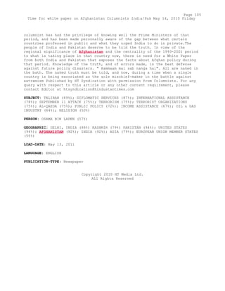 columnist has had the privilege of knowing well the Prime Ministers of that
period, and has been made personally aware of the gap between what certain
countries professed in public and what they urged India to do in private.The
people of India and Pakistan deserve to be told the truth. In view of the
regional significance of Afghanistan and the centrality of the 1993-2001 period
to what is taking place in that country now, there is need for a White Paper
from both India and Pakistan that exposes the facts about Afghan policy during
that period. Knowledge of the truth, and of errors made, is the best defense
against future policy disasters. " Hammaam mai sab nanga hai". All are naked in
the bath. The naked truth must be told, and now, during a time when a single
country is being excoriated as the sole mischief-maker in the battle against
extremism Published by HT Syndication with permission from Columnists. For any
query with respect to this article or any other content requirement, please
contact Editor at htsyndication@hindustantimes.com
SUBJECT: TALIBAN (89%); DIPLOMATIC SERVICES (87%); INTERNATIONAL ASSISTANCE
(78%); SEPTEMBER 11 ATTACK (75%); TERRORISM (75%); TERRORIST ORGANIZATIONS
(75%); AL-QAEDA (75%); PUBLIC POLICY (72%); INCOME ASSISTANCE (67%); OIL & GAS
INDUSTRY (64%); RELIGION (50%)
PERSON: OSAMA BIN LADEN (57%)
GEOGRAPHIC: DELHI, INDIA (88%) KASHMIR (79%) PAKISTAN (94%); UNITED STATES
(94%); AFGHANISTAN (92%); INDIA (92%); ASIA (79%); EUROPEAN UNION MEMBER STATES
(55%)
LOAD-DATE: May 13, 2011
LANGUAGE: ENGLISH
PUBLICATION-TYPE: Newspaper
Copyright 2010 HT Media Ltd.
All Rights Reserved
Page 105
Time for white paper on Afghanistan Columnists India/Pak May 14, 2010 Friday
 