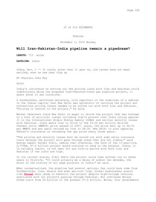 35 of 214 DOCUMENTS
Tehelka
November 1, 2010 Monday
Will Iran-Pakistan-India pipeline remain a pipedream?
LENGTH: 713 words
DATELINE: India
India, Nov. 1 -- It could, given that 11 year on, old issues have not been
settled, even as new ones crop up
BY Shantanu Guha Ray
Delhi
India's insistence on sorting out the pricing issue with Iran and Pakistan could
indefinitely delay the proposed Iran-Pakistan-India gas pipeline project, 11
years after it was conceived.
S Sundareshan, petroleum secretary, told reporters on the sidelines of a seminar
in the Indian capital that New Delhi was optimistic of reviving the project but
contentious pricing issues needed to be sorted out with both Iran and Pakistan.
"Pricing is central to the project," he said.
Market observers claim New Delhi is eager to revive the project that was hostage
to a host of political issues including Iran's protest over India voting against
it in the International Atomic Energy Agency (IAEA) and serious security issues
with Pakistan. India wants Iran to stick to the $3.20 per million British
thermal units (MMBTU) price agreed in 2007. Later, the price went up to $4.93
per MMBTU and was again revised by Iran to $8.30. New Delhi is also opposing
Tehran's insistence on reviewing the gas price every three years.
"The pricing and security issues must be sorted out with some extra insurance
costs because the project will pass through areas that are not stable," said
energy expert Rajeev Sikri, adding that otherwise, the fate of the 11-year-old,
2,775km, $7.4 billion project would continue to hang in the balance. India, it
is reliably learnt, is not keen for any lock-in period with both Iran and
Pakistan if the costs are high.
In its current status, Sikri feels the project could take another six to seven
years to fructify. "It could actually be a delay of almost two decades, the
worst in the history of all mega projects in India," he said.
When conceptualized, the pipeline had several options: Gas could have come from
Turkmenistan, Iran, Russia and even war-torn Iraq. Global hydrocarbon giants
like Unocal were ready to bankroll the project despite high-voltage tensions
associated with all projects passing through Pakistan. But continued delays
hiked costs from $4 billion to the present $7.4 billion. Worse, four governments
Page 106
 