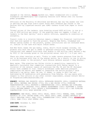 changed at the Centre, Unocal backed out, Kabul snowballed into a global
flashpoint and Washington had lingering tensions with Tehran over its nuclear
power programme.
Officials of the Ministry of Petroleum and Natural Gas say the answer now lies
in getting the gas from Iran's giant South Pars offshore gas fields in the
Persian Gulf by liquefied natural gas (LNG) tankers hired from Japan or South
Korea.
"Global prices of the tankers, once hovering around $400 million, is now at a
low of $250 million per piece. If the pipeline does not happen, a fleet of
tankers is the best option," said a senior official, speaking on condition of
anonymity.
Transit risks in a volatile Pakistan remain a damper for financial institutions
that had once agreed to fund the project. Despite New Delhi, Islamabad and
Tehran taking stakes in the project, global institutions are not enthused about
it. Similar is the case with major Indian banks.
And New Delhi needs the gas badly, India, Asia's third largest economy, can
produce only half the gas it needs to generate electricity. There are enough
indications that demand could more than double to 400 million cubic metres a day
by 2025 if the economy grows at the projected annual rate of 7 to 8 per cent.
There are other tensions as well. "India is under severe pressure from the US
not to do business with Iran in the energy sector. As a result, no one is giving
a concrete answer to the project," said veteran defence analyst C Uday Bhaskar.
Many agree. "The pipeline has fallen victim to geopolitics, especially to
America's insistence that commercial transactions with Tehran amount to a
violation of the several layers of sanctions the UN, US and the EU (European
Union) have slammed on Iran. India's withdrawal under American pressure
complicated the matter and seemed to jeopardize the entire project," said
Pakistan's top daily, Dawn. No one, it seems, is ready to bell the cat.
Published by HT Syndication with permission from Tehelka. For any query with
respect to this article or any other content requirement, please contact Editor
at htsyndication@hindustantimes.com
SUBJECT: NATURAL GAS PRODUCTS (89%); PETROLEUM PRODUCTS (89%); LIQUEFIED NATURAL
GAS (89%); NATURAL GAS PRICES (77%); OIL & GAS PRICES (77%); PIPELINE
TRANSPORTATION (76%); PROTESTS & DEMONSTRATIONS (76%); NATURAL GAS PIPELINES
(76%); OIL & GAS INDUSTRY (76%); ENERGY DEPARTMENTS (76%); PLATFORMS & ISSUES
(73%); NUCLEAR ENERGY (73%); DELAYS & POSTPONEMENTS (72%); OIL & GAS PIPELINE
CONSTRUCTION (71%); BULK SHIPPING (57%)
GEOGRAPHIC: NEW DELHI, INDIA (90%); DELHI, INDIA (74%); TEHRAN, IRAN, ISLAMIC
REPUBLIC OF (73%) INDIAN OCEAN (79%) INDIA (99%); IRAN, ISLAMIC REPUBLIC OF
(96%); PAKISTAN (94%); IRAQ (79%); TURKMENISTAN (79%); JAPAN (79%); AFGHANISTAN
(78%); IRAN (73%); GULF STATES (58%)
LOAD-DATE: November 6, 2010
LANGUAGE: ENGLISH
PUBLICATION-TYPE: Magazine
Page 107
Will Iran-Pakistan-India pipeline remain a pipedream? Tehelka November 1, 2010
Monday
 