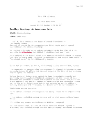 36 of 214 DOCUMENTS
Atlantic Free Press
August 8, 2010 Sunday 12:52 PM EST
Bradley Manning: An American Hero
BYLINE: Stephen Lendman
LENGTH: 2442 words
Aug. 8, 2010 (Atlantic Free Press delivered by Newstex) --
by Stephen Lendman
Manning, of course, is the courageous Army intelligence analyst turned
whistleblower, who admitted leaking:
-- "260,000 classified United States diplomatic cables and video of a (US)
airstrike in Afghanistan that killed 97 civilians last year," and
-- an "explosive (39 minute) video of an American helicopter attack in Baghdad
that left 12 people dead, including two employees of the Reuters news agency" -
"collateral murder" he felt obligated to expose.
It got him in trouble. On June 7, the military in Iraq arrested him, saying:
"The Department of Defense takes the management of classified information very
seriously because it affects our national security, the lives of our soldiers,
and our operations abroad."
Defense Secretary Robert Gates called the leak "potentially dramatic and
grievously harmful....The battlefield consequences of the release of these
documents are potentially severe and dangerous for our troops, our allies and
Afghan partners, and may well damage our relationships and reputation in that
part of the world. Intelligence sources and methods, as well as military
tactics, techniques and procedures, will become known to our adversaries."
Unmentioned was the following:
-- our attack, invasion and occupation are illegal under US and international
law;
-- war crimes, including murder, torture, and targeted assassinations happen
daily;
-- civilian men, women, and children are willfully targeted;
-- since October 2001, millions of Afghans have been killed, injured or
displaced, their country perhaps the most hellish anyway, devastated by decades
Page 109
 