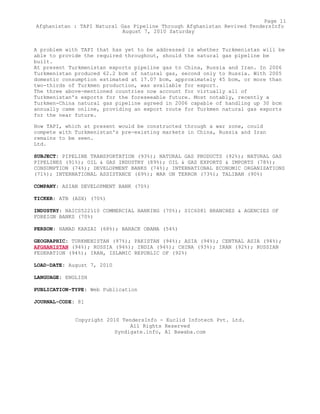 A problem with TAPI that has yet to be addressed is whether Turkmenistan will be
able to provide the required throughout, should the natural gas pipeline be
built.
At present Turkmenistan exports pipeline gas to China, Russia and Iran. In 2006
Turkmenistan produced 62.2 bcm of natural gas, second only to Russia. With 2005
domestic consumption estimated at 17.07 bcm, approximately 45 bcm, or more than
two-thirds of Turkmen production, was available for export.
The three above-mentioned countries now account for virtually all of
Turkmenistan's exports for the foreseeable future. Most notably, recently a
Turkmen-China natural gas pipeline agreed in 2006 capable of handling up 30 bcm
annually came online, providing an export route for Turkmen natural gas exports
for the near future.
How TAPI, which at present would be constructed through a war zone, could
compete with Turkmenistan's pre-existing markets in China, Russia and Iran
remains to be seen.
Ltd.
SUBJECT: PIPELINE TRANSPORTATION (93%); NATURAL GAS PRODUCTS (92%); NATURAL GAS
PIPELINES (91%); OIL & GAS INDUSTRY (89%); OIL & GAS EXPORTS & IMPORTS (78%);
CONSUMPTION (74%); DEVELOPMENT BANKS (74%); INTERNATIONAL ECONOMIC ORGANIZATIONS
(71%); INTERNATIONAL ASSISTANCE (69%); WAR ON TERROR (73%); TALIBAN (90%)
COMPANY: ASIAN DEVELOPMENT BANK (70%)
TICKER: ATB (ASX) (70%)
INDUSTRY: NAICS522110 COMMERCIAL BANKING (70%); SIC6081 BRANCHES & AGENCIES OF
FOREIGN BANKS (70%)
PERSON: HAMAD KARZAI (68%); BARACK OBAMA (54%)
GEOGRAPHIC: TURKMENISTAN (97%); PAKISTAN (94%); ASIA (94%); CENTRAL ASIA (94%);
AFGHANISTAN (94%); RUSSIA (94%); INDIA (94%); CHINA (93%); IRAN (92%); RUSSIAN
FEDERATION (94%); IRAN, ISLAMIC REPUBLIC OF (92%)
LOAD-DATE: August 7, 2010
LANGUAGE: ENGLISH
PUBLICATION-TYPE: Web Publication
JOURNAL-CODE: 81
Copyright 2010 TendersInfo - Euclid Infotech Pvt. Ltd.
All Rights Reserved
Syndigate.info, Al Bawaba.com
Page 11
Afghanistan : TAPI Natural Gas Pipeline Through Afghanistan Revived TendersInfo
August 7, 2010 Saturday
 