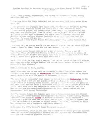 of war, deep poverty, depravation, and unimaginable human suffering, mostly
caused by America;
-- the same holds for Iraq, Pakistan, and nations where Washington wages proxy
wars; and
-- our presence and imperial aims cause harm, not Manning or WikiLeaks founder
Julian Assange, exposing truths the public has a right and need to know.
They deserve praise, not prosecutions, compliments, not condemnation, and
accolades, not accusations. They're heros, risking personal harm to disclose
disturbing truths, what government and media reports suppress, sanitize and
distort, letting warlords plunder lawlessly so war profiteers can cash in,
Americans the worse off for it.
In his August 4 Anti-Empire Report (www.killinghope.org), author William Blum
asked:
"So please tell me again: What's the war about?" Lies, of course, about 9/11 and
leaders repeating them, Obama for one last August 17 saying:
"But we must never forget this is not a war of choice. This is a war of
necessity. Those who attacked America on 9/11 are plotting to do so again. If
left unchecked, the Taliban insurgency will mean an even larger safe haven from
which Al Qaeda would plot to kill more Americans."
On July 28, 2010, he lied again, saying: "the region from which the 9/11 attacks
were waged and other attacks against the United States and our friends and
allies have been planned."
Rubbish according to Blum, saying:
"Never mind that out of the tens of thousands of people the United States and
its NATO front have killed in Afghanistan not one has been identified as having
had anything to do with the events of September 11, 2001."
"The only 'war of necessity' that draws the United States to Afghanistan is the
need for protected oil and gas pipelines from the Caspian Sea area, (and)
establishment of military bases (there), making it easier to watch and pressure
next-door Iran (besides being a land-based aircraft carrier to target Russia and
China). What more could any respectable imperialist nation desire? Oh, did I
mention that the military-industrial-security- intelligence complex and its
shareholders" will profit handsomely.
In 1996, America helped the Taliban gain power, funneling military aid through
Pakistan's ISI (Inter-Services Intelligence). Oil was the hidden agenda, Taliban
representatives visiting Unocal in Houston in December 1997 to negotiate a
trans-Afghan pipeline from the oil rich Caspian area. It was nearly agreed, the
kicker being America's refusal to extend recognition, a small courtesy to avoid
war, occupation, and a deepening unwinnable quagmire.
On December 14, 1997, London's Daily Telegraph reported:
"the US government, which in the past has branded the Taliban's policies against
women and children 'despicable,' appears anxious to please the fundamentalists
to clinch the lucrative pipeline contract."
Page 110
Bradley Manning: An American Hero Atlantic Free Press August 8, 2010 Sunday
12:52 PM EST
 