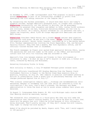 On December 4, 1997, a BBC correspondent said "the proposal to build a pipeline
across Afghanistan is part of an international scramble to profit from
developing the rich energy resources of the Caspian Sea."
By recognizing the Taliban government, it would have been built and today's
quagmire avoided. Perhaps America's graveyard also, no invader ever occupying
Afghanistan successfully, not the Soviets or British, the UK government
suffering its greatest ever slaughter and defeat in 1842, losing 16,000 soldiers
and civilians, except one man, historians believing Afghans let him live to
recount the horror. As a result, Britain withdrew all its personnel and left, a
lesson now forgotten, about 9,500 UK troops deployed with Americans and other
NATO forces.
Afghanistan President Hamid Karzai was a former Unocal adviser when pipeline
negotiations took place. He was also a CIA asset. Unocal claimed it abandoned
the pipeline project. Secret talks, however, continued up to a few months before
9/11, Taliban representatives visiting the State Department, CIA, and National
Security Council. They even had a Queens, New York diplomatic office, and US
officials visited Taliban ones in Islamabad.
The French newspaper Le Figaro also quoted Arab specialist Antoine Sfeir, saying
CIA operatives met with bin Laden (a CIA asset in the 1980s) and maintained
contact with him until his training camp was attacked in 1998.
America's fine line between enemies and friends is their willingness or
reluctance to obey - do what we say or we'll boycott or bomb you, a threat with
teeth, revealed by Manning and WikiLeaks.
Revealing Disturbing Truths Is Risky
Held initially in Kuwait, a July 29 Baghdad Pentagon press release said:
"US Army officials transferred PFC Bradley Manning from the Theater Field
Confinement Facility in Kuwait to the Marine Corps Base Quantico Brig in
Quantico, Virginia, on July 29. (He) remains in pretrial confinement pending an
Article 32 investigation (like a grand jury or preliminary hearing) into the
charges preferred against him on July 5."
"The criminal investigation remains open....findings and recommendations (will
determine) whether to recommend (if) the case (will) be referred to trial by
court-martial." For sure, that's what's planned, the Pentagon and Obama
administration to throw the book at him or worse unless somehow their plans are
derailed.
On August 2, Congressman Mike Rogers (R. MI) told Michigan radio station WHMI
that Manning should be executed, saying:
"He release(d) this information to a third party who they say will make the
determination that there's nothing harmful in it, while we know for a fact that
there will be people that will likely be killed because of this information
being disclosed. That's pretty serious. If they don't charge him with treason,
they ought to charge him with murder."
Asked if he should be punished by death, Rogers said: "Yes, and I would support
it 100 percent."
Page 111
Bradley Manning: An American Hero Atlantic Free Press August 8, 2010 Sunday
12:52 PM EST
 