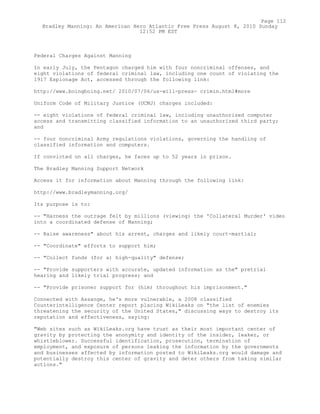 Federal Charges Against Manning
In early July, the Pentagon charged him with four noncriminal offenses, and
eight violations of federal criminal law, including one count of violating the
1917 Espionage Act, accessed through the following link:
http://www.boingboing.net/ 2010/07/06/us-will-press- crimin.html#more
Uniform Code of Military Justice (UCMJ) charges included:
-- eight violations of federal criminal law, including unauthorized computer
access and transmitting classified information to an unauthorized third party;
and
-- four noncriminal Army regulations violations, governing the handling of
classified information and computers.
If convicted on all charges, he faces up to 52 years in prison.
The Bradley Manning Support Network
Access it for information about Manning through the following link:
http://www.bradleymanning.org/
Its purpose is to:
-- "Harness the outrage felt by millions (viewing) the 'Collateral Murder' video
into a coordinated defense of Manning;
-- Raise awareness" about his arrest, charges and likely court-martial;
-- "Coordinate" efforts to support him;
-- "Collect funds (for a) high-quality" defense;
-- "Provide supporters with accurate, updated information as the" pretrial
hearing and likely trial progress; and
-- "Provide prisoner support for (him) throughout his imprisonment."
Connected with Assange, he's more vulnerable, a 2008 classified
Counterintelligence Center report placing WikiLeaks on "the list of enemies
threatening the security of the United States," discussing ways to destroy its
reputation and effectiveness, saying:
"Web sites such as WikiLeaks.org have trust as their most important center of
gravity by protecting the anonymity and identity of the insider, leaker, or
whistleblower. Successful identification, prosecution, termination of
employment, and exposure of persons leaking the information by the governments
and businesses affected by information posted to WikiLeaks.org would damage and
potentially destroy this center of gravity and deter others from taking similar
actions."
Page 112
Bradley Manning: An American Hero Atlantic Free Press August 8, 2010 Sunday
12:52 PM EST
 