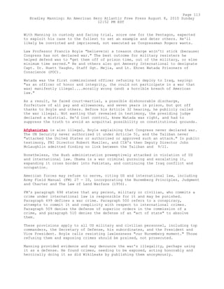 With Manning in custody and facing trial, score one for the Pentagon, expected
to exploit his case to the fullest to set an example and deter others. He'll
likely be convicted and imprisoned, not executed as Congressman Rogers wants.
Law Professor Francis Boyle "believe(s) a treason charge wo(n't) stick (because)
Congress has not declared war." The best outcome for military resisters he
helped defend was to "get them off of prison time, out of the military, or else
minimum time served." He and others also got Amnesty International to designate
Capt. Dr. Huett Vaughn, Staff Sgt. Mejia, and Lt. Ehren Watada Prisoners of
Conscience (POC).
Watada was the first commissioned officer refusing to deploy to Iraq, saying:
"as an officer of honor and integrity, (he could not participate in a war that
was) manifestly illegal....morally wrong (and) a horrible breach of American
law."
As a result, he faced court-martial, a possible dishonorable discharge,
forfeiture of all pay and allowances, and seven years in prison, but got off
thanks to Boyle and others. Before his Article 32 hearing, he publicly called
the war illegal. Not wanting that revealed in testimony, the presiding judge
declared a mistrial. He'd lost control, knew Watada was right, and had to
suppress the truth to avoid an acquittal possibility on constitutional grounds.
Afghanistan is also illegal, Boyle explaining that Congress never declared war.
The UN Security never authorized it under Article 51, and the Taliban never
"attacked the United States or authorized or approved such an attack." In public
testimony, FBI Director Robert Mueller, and CIA's then Deputy Director John
McLaughlin admitted finding no link between the Taliban and 9/11.
Nonetheless, the Bush administration preemptively attacked in violation of US
and international law. Obama is a war criminal pursuing and escalating it,
expanding it cross border into Pakistan, and continuing the Iraq conflict and
occupation.
American forces may refuse to serve, citing US and international law, including
Army Field Manual (FM) 27 - 10, incorporating the Nuremberg Principles, Judgment
and Charter and The Law of Land Warfare (1956).
FM's paragraph 498 states that any person, military or civilian, who commits a
crime under international law is responsible for it and may be punished.
Paragraph 499 defines a war crime. Paragraph 500 refers to a conspiracy,
attempts to commit it and complicity with respect to international crimes.
Paragraph 509 denies the defense of superior orders in the commission of a
crime, and paragraph 510 denies the defense of an "act of state" to absolve
them.
These provisions apply to all US military and civilian personnel, including top
commanders, the Secretary of Defense, his subordinates, and the President and
Vice President. Boyle calls resisting lawlessness "our Nuremberg moment." Those
refusing them and exposing crimes should be praised, not prosecuted.
Manning provided evidence and may denounce the war's illegality, perhaps using
it as a defense. He found crimes, needing to be exposed, acting honorably and
heroically doing it as did WikiLeaks by publishing them anonymously.
Page 113
Bradley Manning: An American Hero Atlantic Free Press August 8, 2010 Sunday
12:52 PM EST
 