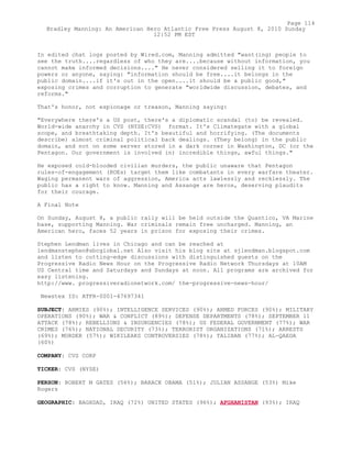 In edited chat logs posted by Wired.com, Manning admitted "want(ing) people to
see the truth....regardless of who they are....because without information, you
cannot make informed decisions...." He never considered selling it to foreign
powers or anyone, saying: "information should be free....it belongs in the
public domain....if it's out in the open....it should be a public good,"
exposing crimes and corruption to generate "worldwide discussion, debates, and
reforms."
That's honor, not espionage or treason, Manning saying:
"Everywhere there's a US post, there's a diplomatic scandal (to) be revealed.
World-wide anarchy in CVS (NYSE:CVS) format. It's Climategate with a global
scope, and breathtaking depth. It's beautiful and horrifying. (The documents
describe) almost criminal political back dealings. (They belong) in the public
domain, and not on some server stored in a dark corner in Washington, DC (or the
Pentagon. Our government is involved in) incredible things, awful things."
He exposed cold-blooded civilian murders, the public unaware that Pentagon
rules-of-engagement (ROEs) target them like combatants in every warfare theater.
Waging permanent wars of aggression, America acts lawlessly and recklessly. The
public has a right to know. Manning and Assange are heros, deserving plaudits
for their courage.
A Final Note
On Sunday, August 8, a public rally will be held outside the Quantico, VA Marine
base, supporting Manning. War criminals remain free uncharged. Manning, an
American hero, faces 52 years in prison for exposing their crimes.
Stephen Lendman lives in Chicago and can be reached at
lendmanstephen@sbcglobal.net Also visit his blog site at sjlendman.blogspot.com
and listen to cutting-edge discussions with distinguished guests on the
Progressive Radio News Hour on the Progressive Radio Network Thursdays at 10AM
US Central time and Saturdays and Sundays at noon. All programs are archived for
easy listening.
http://www. progressiveradionetwork.com/ the-progressive-news-hour/
Newstex ID: ATFR-0001-47697341
SUBJECT: ARMIES (90%); INTELLIGENCE SERVICES (90%); ARMED FORCES (90%); MILITARY
OPERATIONS (90%); WAR & CONFLICT (89%); DEFENSE DEPARTMENTS (78%); SEPTEMBER 11
ATTACK (78%); REBELLIONS & INSURGENCIES (78%); US FEDERAL GOVERNMENT (77%); WAR
CRIMES (76%); NATIONAL SECURITY (73%); TERRORIST ORGANIZATIONS (71%); ARRESTS
(69%); MURDER (57%); WIKILEAKS CONTROVERSIES (78%); TALIBAN (77%); AL-QAEDA
(60%)
COMPANY: CVS CORP
TICKER: CVS (NYSE)
PERSON: ROBERT M GATES (56%); BARACK OBAMA (51%); JULIAN ASSANGE (53%) Mike
Rogers
GEOGRAPHIC: BAGHDAD, IRAQ (72%) UNITED STATES (96%); AFGHANISTAN (93%); IRAQ
Page 114
Bradley Manning: An American Hero Atlantic Free Press August 8, 2010 Sunday
12:52 PM EST
 