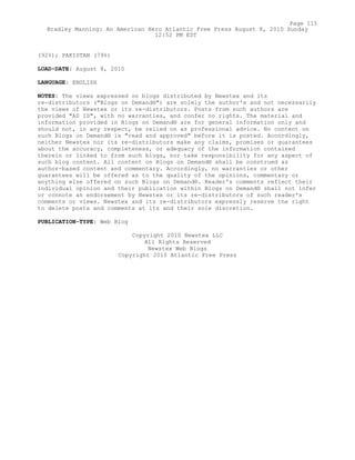 (92%); PAKISTAN (79%)
LOAD-DATE: August 8, 2010
LANGUAGE: ENGLISH
NOTES: The views expressed on blogs distributed by Newstex and its
re-distributors ("Blogs on Demand®") are solely the author's and not necessarily
the views of Newstex or its re-distributors. Posts from such authors are
provided "AS IS", with no warranties, and confer no rights. The material and
information provided in Blogs on Demand® are for general information only and
should not, in any respect, be relied on as professional advice. No content on
such Blogs on Demand® is "read and approved" before it is posted. Accordingly,
neither Newstex nor its re-distributors make any claims, promises or guarantees
about the accuracy, completeness, or adequacy of the information contained
therein or linked to from such blogs, nor take responsibility for any aspect of
such blog content. All content on Blogs on Demand® shall be construed as
author-based content and commentary. Accordingly, no warranties or other
guarantees will be offered as to the quality of the opinions, commentary or
anything else offered on such Blogs on Demand®. Reader's comments reflect their
individual opinion and their publication within Blogs on Demand® shall not infer
or connote an endorsement by Newstex or its re-distributors of such reader's
comments or views. Newstex and its re-distributors expressly reserve the right
to delete posts and comments at its and their sole discretion.
PUBLICATION-TYPE: Web Blog
Copyright 2010 Newstex LLC
All Rights Reserved
Newstex Web Blogs
Copyright 2010 Atlantic Free Press
Page 115
Bradley Manning: An American Hero Atlantic Free Press August 8, 2010 Sunday
12:52 PM EST
 