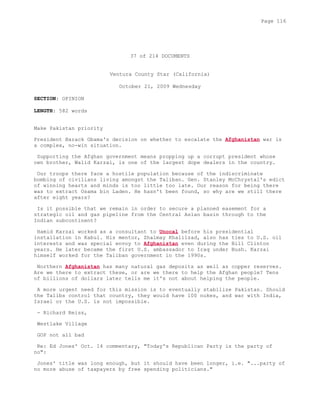 37 of 214 DOCUMENTS
Ventura County Star (California)
October 21, 2009 Wednesday
SECTION: OPINION
LENGTH: 582 words
Make Pakistan priority
President Barack Obama's decision on whether to escalate the Afghanistan war is
a complex, no-win situation.
Supporting the Afghan government means propping up a corrupt president whose
own brother, Walid Karzai, is one of the largest dope dealers in the country.
Our troops there face a hostile population because of the indiscriminate
bombing of civilians living amongst the Taliban. Gen. Stanley McChrystal's edict
of winning hearts and minds is too little too late. Our reason for being there
was to extract Osama bin Laden. He hasn't been found, so why are we still there
after eight years?
Is it possible that we remain in order to secure a planned easement for a
strategic oil and gas pipeline from the Central Asian basin through to the
Indian subcontinent?
Hamid Karzai worked as a consultant to Unocal before his presidential
installation in Kabul. His mentor, Zhalmay Khalilzad, also has ties to U.S. oil
interests and was special envoy to Afghanistan even during the Bill Clinton
years. He later became the first U.S. ambassador to Iraq under Bush. Karzai
himself worked for the Taliban government in the 1990s.
Northern Afghanistan has many natural gas deposits as well as copper reserves.
Are we there to extract these, or are we there to help the Afghan people? Tens
of billions of dollars later tells me it's not about helping the people.
A more urgent need for this mission is to eventually stabilize Pakistan. Should
the Talibs control that country, they would have 100 nukes, and war with India,
Israel or the U.S. is not impossible.
- Richard Reiss,
Westlake Village
GOP not all bad
Re: Ed Jones' Oct. 14 commentary, "Today's Republican Party is the party of
no":
Jones' title was long enough, but it should have been longer, i.e. "...party of
no more abuse of taxpayers by free spending politicians."
Page 116
 