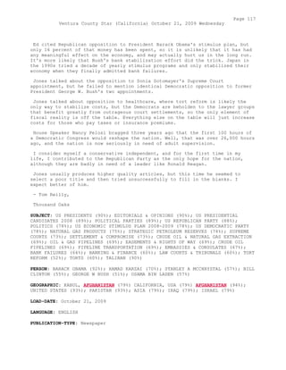Ed cited Republican opposition to President Barack Obama's stimulus plan, but
only 16 percent of that money has been spent, so it is unlikely that it has had
any meaningful effect on the economy, and may actually hurt us in the long run.
It's more likely that Bush's bank stabilization effort did the trick. Japan in
the 1990s tried a decade of yearly stimulus programs and only stabilized their
economy when they finally admitted bank failures.
Jones talked about the opposition to Sonia Sotomayer's Supreme Court
appointment, but he failed to mention identical Democratic opposition to former
President George W. Bush's two appointments.
Jones talked about opposition to healthcare, where tort reform is likely the
only way to stabilize costs, but the Democrats are beholden to the lawyer groups
that benefit greatly from outrageous court settlements, so the only element of
fiscal reality is off the table. Everything else on the table will just increase
costs for those who pay taxes or insurance premiums.
House Speaker Nancy Pelosi bragged three years ago that the first 100 hours of
a Democratic Congress would reshape the nation. Well, that was over 26,000 hours
ago, and the nation is now seriously in need of adult supervision.
I consider myself a conservative independent, and for the first time in my
life, I contributed to the Republican Party as the only hope for the nation,
although they are badly in need of a leader like Ronald Reagan.
Jones usually produces higher quality articles, but this time he seemed to
select a poor title and then tried unsuccessfully to fill in the blanks. I
expect better of him.
- Tom Reilly,
Thousand Oaks
SUBJECT: US PRESIDENTS (90%); EDITORIALS & OPINIONS (90%); US PRESIDENTIAL
CANDIDATES 2008 (89%); POLITICAL PARTIES (89%); US REPUBLICAN PARTY (88%);
POLITICS (78%); US ECONOMIC STIMULUS PLAN 2008-2009 (78%); US DEMOCRATIC PARTY
(78%); NATURAL GAS PRODUCTS (75%); STRATEGIC PETROLEUM RESERVES (74%); SUPREME
COURTS (73%); SETTLEMENT & COMPROMISE (73%); CRUDE OIL & NATURAL GAS EXTRACTION
(69%); OIL & GAS PIPELINES (69%); EASEMENTS & RIGHTS OF WAY (69%); CRUDE OIL
PIPELINES (69%); PIPELINE TRANSPORTATION (69%); EMBASSIES & CONSULATES (67%);
BANK FAILURES (64%); BANKING & FINANCE (60%); LAW COURTS & TRIBUNALS (60%); TORT
REFORM (52%); TORTS (60%); TALIBAN (90%)
PERSON: BARACK OBAMA (92%); HAMAD KARZAI (70%); STANLEY A MCCHRYSTAL (57%); BILL
CLINTON (55%); GEORGE W BUSH (51%); OSAMA BIN LADEN (57%)
GEOGRAPHIC: KABUL, AFGHANISTAN (79%) CALIFORNIA, USA (79%) AFGHANISTAN (94%);
UNITED STATES (93%); PAKISTAN (93%); ASIA (79%); IRAQ (79%); ISRAEL (79%)
LOAD-DATE: October 21, 2009
LANGUAGE: ENGLISH
PUBLICATION-TYPE: Newspaper
Page 117
Ventura County Star (California) October 21, 2009 Wednesday
 