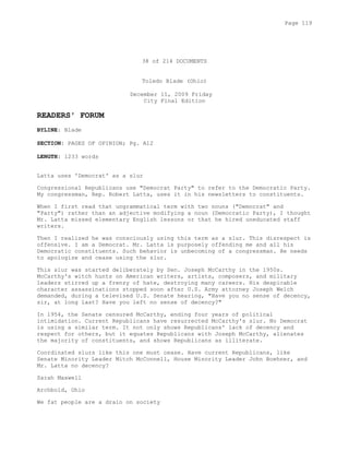 38 of 214 DOCUMENTS
Toledo Blade (Ohio)
December 11, 2009 Friday
City Final Edition
READERS' FORUM
BYLINE: Blade
SECTION: PAGES OF OPINION; Pg. A12
LENGTH: 1233 words
Latta uses 'Democrat' as a slur
Congressional Republicans use "Democrat Party" to refer to the Democratic Party.
My congressman, Rep. Robert Latta, uses it in his newsletters to constituents.
When I first read that ungrammatical term with two nouns ("Democrat" and
"Party") rather than an adjective modifying a noun (Democratic Party), I thought
Mr. Latta missed elementary English lessons or that he hired uneducated staff
writers.
Then I realized he was consciously using this term as a slur. This disrespect is
offensive. I am a Democrat. Mr. Latta is purposely offending me and all his
Democratic constituents. Such behavior is unbecoming of a congressman. He needs
to apologize and cease using the slur.
This slur was started deliberately by Sen. Joseph McCarthy in the 1950s.
McCarthy's witch hunts on American writers, artists, composers, and military
leaders stirred up a frenzy of hate, destroying many careers. His despicable
character assassinations stopped soon after U.S. Army attorney Joseph Welch
demanded, during a televised U.S. Senate hearing, "Have you no sense of decency,
sir, at long last? Have you left no sense of decency?"
In 1954, the Senate censured McCarthy, ending four years of political
intimidation. Current Republicans have resurrected McCarthy's slur. No Democrat
is using a similar term. It not only shows Republicans' lack of decency and
respect for others, but it equates Republicans with Joseph McCarthy, alienates
the majority of constituents, and shows Republicans as illiterate.
Coordinated slurs like this one must cease. Have current Republicans, like
Senate Minority Leader Mitch McConnell, House Minority Leader John Boehner, and
Mr. Latta no decency?
Sarah Maxwell
Archbold, Ohio
We fat people are a drain on society
Page 119
 