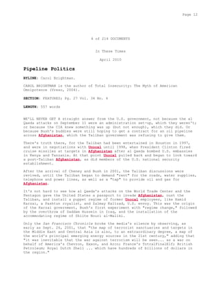 4 of 214 DOCUMENTS
In These Times
April 2010
Pipeline Politics
BYLINE: Carol Brightman.
CAROL BRIGHTMAN is the author of Total Insecurity: The Myth of American
Omnipotence (Vreso, 2004).
SECTION: FEATURES; Pg. 27 Vol. 34 No. 4
LENGTH: 557 words
WE'LL NEVER GET A straight answer from the U.S. government, not because the al
Qaeda attacks on September 11 were an administration set-up, which they weren't;
or because the CIA knew something was up (but not enough), which they did. Or
because Bush's buddies were still hoping to get a contract for an oil pipeline
across Afghanistan, which the Taliban government was refusing to give them.
There's truth there, for the Taliban had been entertained in Houston in 1997,
and were in negotiations with Unocal until 1998, when President Clinton fired
cruise missiles at targets in Afghanistan after al Qaeda bombed U.S. embassies
in Kenya and Tanzania. At that point Unocal pulled back and began to look toward
a post-Taliban Afghanistan, as did members of the U.S. national security
establishment.
After the arrival of Cheney and Bush in 2001, the Taliban discussions were
revived, until the Taliban began to demand "rent" for the roads, water supplies,
telephone and power lines, as well as a "tap" to provide oil and gas for
Afghanistan.
It's not hard to see how al Qaeda's attacks on the World Trade Center and the
Pentagon gave the United States a passport to invade Afghanistan, oust the
Taliban, and install a puppet regime of former Unocal employees, like Hamid
Karzai, a Pashtun royalist, and Zalmay Kalizad, U.S. envoy. This was the origin
of the Karzai government, Bush's first experiment with "regime change," followed
by the overthrow of Saddam Hussein in Iraq, and the installation of the
accommodating regime of Shiite Nouri al-Maliki.
Only the San Francisco Chronicle broke the media's silence by observing, as
early as Sept. 26, 2001, that "the map of terrorist sanctuaries and targets in
the Middle East and Central Asia is also, to an extraordinary degree, a map of
the world's principal emerging energy sources in the 21st century," adding that
"it was inevitable that the war against terrorism will be seen... as a war on
behalf of America's Chevron, Exxon, and Arco; France's TotralFinalElf; British
Petroleum; Royal Dutch Shell ... which have hundreds of billions of dollars in
the region."
Page 12
 