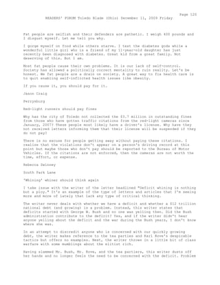 Fat people are selfish and their defenders are pathetic. I weigh 400 pounds and
I disgust myself. Let me tell you why.
I gorge myself on food while others starve. I test the diabetes gods while a
wonderful little girl who is a friend of my 11-year-old daughter has just
recently been diagnosed with diabetes. Great kid from a great family. Not
deserving of this. But I am.
Most fat people cause their own problems. It is our lack of self-control.
Society has allowed a politically correct mentality to ruin reality. Let's be
honest. We fat people are a drain on society. A great way to fix health care is
to quit enabling self-inflicted health issues like obesity.
If you cause it, you should pay for it.
Jason Craig
Perrysburg
Red-light runners should pay fines
Why has the city of Toledo not collected the $3.7 million in outstanding fines
from those who have gotten traffic citations from the red-light cameras since
January, 2007? These people most likely have a driver's license. Why have they
not received letters informing them that their license will be suspended if they
do not pay?
There is no excuse for people getting away without paying these citations. I
realize that the violations don't appear on a person's driving record at this
point but maybe those who don't pay should be reported to the Bureau of Motor
Vehicles. If the citations are not enforced, then the cameras are not worth the
time, effort, or expense.
Rebecca Swinney
South Park Lane
'Whining' whiner should think again
I take issue with the writer of the letter headlined "Deficit whining is nothing
but a ploy." It's an example of the type of letters and articles that I'm seeing
more and more of lately that lack any type of critical thinking.
The writer never deals with whether we have a deficit and whether a $12 trillion
national debt (and growing) is a problem. Instead, this writer states that
deficits started with George W. Bush and no one was yelling then. Did the Bush
administration contribute to the deficit? Yes, and if the writer didn't hear
anyone yelling about the deficit and the war during the Bush years, I don't know
where she was.
In an attempt to discredit anyone who is concerned with our quickly growing
debt, the writer makes reference to the tea parties and Karl Rove's despicable
tactics but offers no examples. Next, the writer throws in a little bit of class
warfare with some mumblings about the elitist rich.
Having slammed Mr. Bush, Mr. Rove, and the tea partiers, this writer dusts off
her hands and no longer feels the need to be concerned with the deficit. Problem
Page 120
READERS' FORUM Toledo Blade (Ohio) December 11, 2009 Friday
 