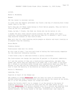 solved.
Marek R. Moldawsky
Maumee
IRS the latest to mistreat natives
It looks like the federal government has found a new way of stealing more tribal
lands: Send in the IRS.
Don't they get it? These lands belong to First Nation peoples. They are held in
trust by the U.S. government.
Ooops, my bad, I forgot, the feds can choose who can be native or not.
I wonder how well other nations would tolerate the IRS coming into their
countries, seizing properties, and selling them off to whoever? I don't think
they would be tolerant of that kind of move.
When will the U.S. stop treating native people as objects and start treating us
as people? Stop the thievery.
Bruce Whalen
Fredonia Avenue
Fund-raisers take most for selves
At this time of year, I am sick and tired of having the fund-raising companies
for the charities constantly calling.
I have found a way to come back without a guilty conscience.
The fund-raisers now charge the charities 85 percent to 90 percent commission.
So I ask the callers if they are a fund-raising organization, and when they
answer yes, which they are required to do under law, I tell them: "I am sorry,
but I refuse to contribute money through your organization where you keep 85
percent of the take and the organization involved gets only 15 percent. I don't
care to have the majority of my donation go toward your operation."
Rollin T. MacDonald
Lakeside, Ohio
Pipeline at heart of the Afghan war
The urgency to occupy Afghanistan does not have its roots in terrorism. The
Taliban harboring known international terrorists may be the reason we are given,
but it is not the primary reason our troops are there.
Surely the Soviets didn't try to conquer it on the ground on the basis of
fighting terrorists, so why are we there now? For the same reason as the
Soviets: Afghanistan lies along a planned route for a natural gas pipeline from
the Caspian Sea region to Karachi, Pakistan. Its purpose is to service the
eastern markets. One thing stands in the way: International laws require a
Page 121
READERS' FORUM Toledo Blade (Ohio) December 11, 2009 Friday
 