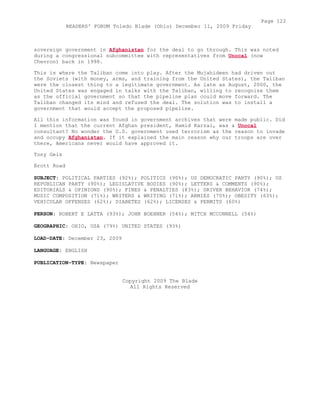 sovereign government in Afghanistan for the deal to go through. This was noted
during a congressional subcommittee with representatives from Unocal (now
Chevron) back in 1998.
This is where the Taliban come into play. After the Mujahideen had driven out
the Soviets (with money, arms, and training from the United States), the Taliban
were the closest thing to a legitimate government. As late as August, 2000, the
United States was engaged in talks with the Taliban, willing to recognize them
as the official government so that the pipeline plan could move forward. The
Taliban changed its mind and refused the deal. The solution was to install a
government that would accept the proposed pipeline.
All this information was found in government archives that were made public. Did
I mention that the current Afghan president, Hamid Karzai, was a Unocal
consultant? No wonder the U.S. government used terrorism as the reason to invade
and occupy Afghanistan. If it explained the main reason why our troops are over
there, Americans never would have approved it.
Tony Geis
Brott Road
SUBJECT: POLITICAL PARTIES (92%); POLITICS (90%); US DEMOCRATIC PARTY (90%); US
REPUBLICAN PARTY (90%); LEGISLATIVE BODIES (90%); LETTERS & COMMENTS (90%);
EDITORIALS & OPINIONS (90%); FINES & PENALTIES (83%); DRIVER BEHAVIOR (74%);
MUSIC COMPOSITION (71%); WRITERS & WRITING (71%); ARMIES (70%); OBESITY (63%);
VEHICULAR OFFENSES (62%); DIABETES (62%); LICENSES & PERMITS (60%)
PERSON: ROBERT E LATTA (93%); JOHN BOEHNER (54%); MITCH MCCONNELL (54%)
GEOGRAPHIC: OHIO, USA (79%) UNITED STATES (93%)
LOAD-DATE: December 23, 2009
LANGUAGE: ENGLISH
PUBLICATION-TYPE: Newspaper
Copyright 2009 The Blade
All Rights Reserved
Page 122
READERS' FORUM Toledo Blade (Ohio) December 11, 2009 Friday
 