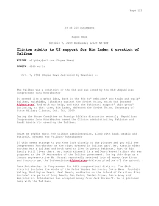 39 of 214 DOCUMENTS
Rupee News
October 7, 2009 Wednesday 12:29 AM EST
Clinton admits to US support for Bin Laden & creation of
Taliban
BYLINE: aliphbay@aol.com (Rupee News)
LENGTH: 4969 words
Oct. 7, 2009 (Rupee News delivered by Newstex) --
The Taliban was a construct of the CIA and was armed by the CIA¦.Republican
Congressman Dana Rohrabacher
It seemed like a great idea, back in the 80s to" embolden" and train and equip"
Taliban, mujahidin, jihadists against the Soviet Union, which had invaded
Afghanistan. And with our help, and with the Pakistani support" this group"
including, at that time, Bin Laden, defeated the Soviet Union. Secretary of
State Hillary Clinton, Oct. 7th, 2009
During the House Committee on Foreign Affairs discussion recently. Republican
Congressman Dana Rohrabacher named the Clinton administration, Pakistan and
Saudi Arabia for creating the Taliban.
oeLet me repeat that: The Clinton administration, along with Saudi Arabia and
Pakistan, created the Taliban? Rohrabacher
If this seems strange to you then look closely at the picture and you will see
Congressman Rohrabacher on the right dressed in Taliban garb. Mr. Karzais elder
brother was a Taliban and both used to live in Quetta Pakistan. Part of his
family still lives there. Mr. Hamid Kiimself is a self-professed Taliban who was
proposed as the UN Ambassador of the Taliban government. During this days as a
Conoco representative Mr. Karzai reportedly received lots of money from Enron
and Conocoto get the Turkmenistan-Afghanistan-Pakistan pipeline off the ground.
Dana Rohrabacher is Congressman for 46th congressional district. The 46th
district includes the whole of the Palos Verdes Peninsula, Costa Mesa, Fountain
Valley, Huntington Beach, Seal Beach, andAvalon on the island of Catalina. Also
included are parts of Long Beach, San Pedro, Garden Grove, Santa Ana, and
Westminster. Rohrabacher has accepted money from Jack Abramoff. He is pictured
here with the Taliban.
Page 123
 
