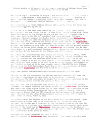 Noticias de Rupia | Nouvelles de Roupie | Rupiennachrichten | ???????? ?????? |
??"?-??-? | Roepienieuws | Rupi Nyheter | ?????"??????????????? | Notizie di
Rupia | PAKISTAN LEDGER | ?????????? ?????| RUPEE NEWS| November 30th, 2007 |
Moin Ansari | ????&Oelig;?? ???????'?&Oelig; | ????? ?????&Oelig;? |
Here is Secretary os state Hillary Clinton admitting that Osama Bin Laden was
trained and supported by the US.
Clinton: While at the same time realizing that theres a lot of other moving
parts to this. And the United States, to some extent, has to acknowledge, being
among the creators of the problem we are now dealing with. It seemed like a
great idea, back in the 80s to" embolden" and train and equip" Taliban,
mujahidin, jihadists against the Soviet Union, which had invaded Afghanistan.
And with our help, and with the Pakistani support" this group" including, at
that time, Bin Laden, defeated the Soviet Union. Drove them out of Afghanistan,
eventually. Saw the fall of the government that they had installed. And the rest
we know. They eventually took over. But when we accomplished our primary mission
of seeing the Soviet Union thrown out of Afghanistan, we withdrew. And we left
the problems of a well-equipped, fundamentalist, ideological and religious group
that had been battle hardened to the Afghans and the Pakistanis.
So, I think its understandable that people are saying, sort of, oeWell, whats
your real commitment? What are you trying to accomplish? Do you understand the
historical context and the regional geostrategic context? So, I think its
important to pose it as you do. Lets look at it in the broader question. Its not
about do we put more troops in or not? Do we do this on economic development or
not? You have to look at it in that broader context. WASHINGTON, Oct. Hillary
Clinton Interview Full Transcript. Katie Couric Interviews Secretary of State
Clinton about Afghanistan and the Road Ahead By Katie Couric
http://www.cbsnews.com/stories/2009/10/06/eveningnews/main5367884.shtml
The story of the CIA supporting the Taliban has been reportedly all over the
press and is consecrated in many book. Sy Hersch as well as George
Crieldiscussed the CIA connection at length The Talibaanwere a construct of the
CIA! See Congressional records and visits to Texas ranches.
oeIn the 1980s, the CIA provided some $5 billion in military aid for Islamic
fundamentalist rebels fighting the Soviet occupation in Afghanistan, but scaled
down operations after Moscow pulled out in 1989. However, Selig Harrison of the
DC-based Woodrow Wilson International Center for Scholars recently told a
conference in London that the CIA created the Taliban oemonster by providing
some $3 billion for the ultra-fundamentalist militia in their 1994-6 drive to
power. Times of India, March 7, 2001
This picture shows the Afghans in the White House with President Reagan. Other
Reagan-Afghan pictures used to be ubiqutous on the internet but have now
vanished. The Taliban was a construct of the CIA and was armed by the CIA, ISI
and the Saudis as a counter to a resurgent Russian-backed communist party andan
antidote to the civil war in Afghanistan. Pakistan supported the Taliban in
conjunction with the CIA who were arming it right up till 2000. The Taliban were
visiting Governor Bushs ranch in Texas.
CNN CROSSFIRE: Aired September 10, 2002 " 19:00 ET
Have U.S. Efforts in Afghanistan Been Successful if bin Laden is Alive?; Will
Page 124
Clinton admits to US support for Bin Laden & creation of Taliban Rupee News
October 7, 2009 Wednesday 12:29 AM EST
 