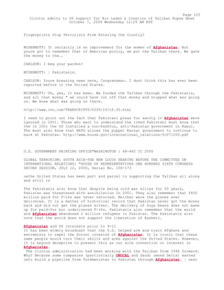 Fingerprints Stop Terrorists From Entering the Country?
MCDERMOTT: It certainly is an improvement for the women of Afghanistan. But
youve got to remember that of American policy, we put the Taliban there. We gave
the money to the..
CARLSON: I beg your pardon?
MCDERMOTT: ¦ Pakistanis.
CARLSON: Youre breaking news here, Congressman. I dont think this has ever been
reported before in the United States.
MCDERMOTT: Oh, yes, it has been. We funded the Taliban through the Pakistanis,
and all that money " we could have cut off that money and stopped what was going
on. We knew what was going on there.
http://www.cnn.com/TRANSCRIPTS/0209/10/cf.00.html
I need to point out the fact that Pakistani pleas for sanity in Afghanistan were
ignored in 2001. Those who want to understand the irked Pakistani must know that
the in 2001 the US installed a non-Pashtun, anti-Pakistan government in Kabul.
The must also know that NATO allows the puppet Karzai government to continue to
bark at Pakistan. http://www.house.gov/international_relations/fc071200.pdf
U.S. GOVERNMENT PRINTING OFFICE"WASHINGTON : 68-482 CC 2000
GLOBAL TERRORISM: SOUTH ASIA-THE NEW LOCUS HEARING BEFORE THE COMMITTEE ON
INTERNATIONAL RELATIONS: "HOUSE OF REPRESENTATIVES ONE HUNDRED SIXTH CONGRESS
SECOND SESSION, JULY 12, 2000, Serial No. 106-173
oethe United States has been part and parcel to supporting the Taliban all along
and still is
The Pakistanis also know that despite being cold war allies for 50 years,
Pakistan was threatened with annihilation in 2001. They also remember that $450
million paid for F-16s was never returned. Neither were the planes ever
delivered. It is a matter of historical record that Pakistan never got the money
back and did not get the planes either. The delivery of Soya beans does not make
up for paid-for but undelivered F-16s. Pakistanis also remember that the world
and Afghanistan abandoned 2 million refugees in Pakistan. The Pakistanis also
note that the world does not support the liberation of Kashmir.
Afghanistan and US interests prior to 9-11
It has been widely broadcast that the U.S. helped arm and train Afghans and
extremists to repel the Soviet invasion of Afghanistan. It is ironic that these
same people would turn their skills and arms against the United States. However,
it is beyond deceptive to present this as our sole connection or interest in
Afghanistan.
The Clinton administration had been working with the Taliban from 1994 forward.
Why? Because some companies (particularly UNOCAL and Saudi owned Delta) wanted
oeto build a pipeline from Turkmenistan to Pakistan through Afghanistan. ¦ oeso
Page 125
Clinton admits to US support for Bin Laden & creation of Taliban Rupee News
October 7, 2009 Wednesday 12:29 AM EST
 