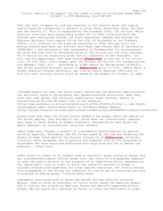 that the vast untapped oil and gas reserves in the Central Asian and Caspian
region could be transported to markets in South Asia, South-East Asia, Far East
and the Pacific 17. This is supported by Jon Flanders (2001, 18) article. While
official relations were purportedly broken off in 1998, relations with the
Taliban were maintained through the State Department (Ahmad) and through the
Pakistan Military Intelligence ISI by the CIA. 19 According to Jon Flanders
(2001), U.S. interest in the pipeline restarted in 2000, but was still not
moving forward when Bush was elected. With Bush came Cheney (CEO of Halliburton
(NYSE:HAL) ) and Halliburton had investments in Turkmenistan for oeintegrated
drilling services with an estimated value of $30 million for the total package.
20 It should not be surprising given the oil interests of the President, his
kin, and his appointees, that Bush placed Afghanistan on the top of his action
list. In July 2001, Colin Powell gave the Taliban $43 million for oehumanitarian
aid (Madsen, 2002, 21). According to a BBC report by George Arney (9/18/01),
the US was planning military action in Afghanistan prior to 9/11. oeNaiz Naik, a
former Pakistan Foreign Secretary, was told by senior American officials in
mid-July that military action would go ahead by the middle of October. 22 OpEd
informed people all over the world cannot fathom how the American administration
can seriously claim to be pursuing oeal Qaida-connected terrorists, when they
know that oeal Qaida, the terrorist organization never existed. Thanks to
revelations by British MP Robin Cook in the Guardian,
(http://www.guardian.co.uk/terrorism/story/0,12780,1523838,00.html ), and French
intelligence agent Pierre-Henry Bunel at the Wayne Madsen Report,
(http://globalresearch.ca/index.php?context=viewArticle&code=BUN20051120&articleId=1291)
people know that when the United States needed a new enemy, after the demise of
the Soviet empire, they decided to call oethe base (an international computer
data base in Saudi Arabia of Afghan fighters), designated as oeal Qaida [an
email address], an international terrorist network.
oeBin Laden was, though, a product of a monumental miscalculation by western
security agencies. Throughout the 80s he was armed by the CIA and funded by the
Saudis to wage jihad against the Russian occupation of Afghanistan. Al-Qaida,
literally oethe database, was originally the computer file of the thousands of
mujahideen who were recruited andtrained with help from the CIA to defeat the
Russians. - Robin Cook
oeThe truth is, there is no Islamic army or terrorist group called Al Qaida. And
any informedintelligence officer knows this. But there is a propaganda campaign
to make the public believe in the presence of an identified entity representing
the [#x2dc]devil only in order to drive the [#x2dc]TV watcher to accept a
unified internationalleadership for a war against terrorism. The country behind
this propaganda is the US and the lobbyists for the US war on terrorism are only
interested in making money. " Pierre-Henry Bunel
oeElements associated with al Qaida has become the new official catch-all
phrase, used as often as possible, to incite terror among the American people
and to justify new attacks by American forces and American-supported militia
groups. We are going into Pakistan in force, to train new Pakistanis to fight
Page 126
Clinton admits to US support for Bin Laden & creation of Taliban Rupee News
October 7, 2009 Wednesday 12:29 AM EST
 
