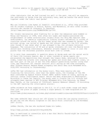 other Pakistanis that we had trained too well in the past. How will we separate
the oefriendly al Qaida from the unfriendly ones, when we bundle the whole bunch
together under the rubric oeal Qaida?
Why are Islamists like Ayman al Zawahiri considered al Q., after they provided
the US Islamic fighters in Bosnia, Kosovo, and Macedonia, as well other Islamic
recruits who served US interests in Chechnya?
(http://www.bestcyrano.org/THOMASPAINE/?p=143)
The Islamic mercenaries were fighting for us when the embassies were bombed in
Kenya and Tanzania in 1998, even after bin Laden and Zawahiriannounced the
establishment of oeThe International Islamic Front for Holy War Against Jews
andCrusaders, (an umbrella organization linking Islamic extremists in scores of
countries around the world, the bin Laden group that was renamed Al Qaida). The
militant group, now called al Qaeda was the instant answer to the 9/11 attacks,
even though it was never what it was alleged to be, the ultimate terrorist
bogeyman. The conjunction of US and al Qaida interests all over the Muslim world
should warn thinking individuals, whenever attacks happen to occur in just the
places that the neoconwar planners would most like to invade.
It is more than reasonable to question where al Qaida ends and the secret world
of their CIA trainers begins. Was it other trained al Qaida agents who
pre-planted the demolitions that brought the towers down, obtained US security
codes, timed the attacks into ongoing war games and stood down fighter cover, or
was that part of the act of war the CIAs domain? Questioning further along that
line, was Pakistans ISI (secret service) still acting as the CIAs surrogate,
when ISIhead General Mahmud Ahmad allegedly had Sheik Omar wire Mohammed Atta
$100,000? According to Chossudovsky:
oeThe FBI had information on the money trail. They knew exactly who was
financing the terrorists. Less than two weeks later, the findings of the FBI
were confirmed by Agence France Presse (AFP) andthe Times of India, quoting an
official Indian intelligence report (which had been dispatched to Washington).
According to these two reports, the money used to finance the 9-11 attacks had
allegedly been oewired to WTC hijacker Mohammed Atta from Pakistan, by Ahmad
Umar Sheikh, at the instance of [ISIChief] General Mahmoud [Ahmad]. 10 According
to the AFP (quoting the intelligence source):
oeThe evidence we have supplied to the U.S. is of a much wider range and depth
than just one piece of paper linking a rogue general to some misplaced act of
terrorism.
http://www.globalresearch.ca/index.php?context=viewArticle&code=CHO20020620&articleId=371
The name oeSheikh Omar should set off alarms to those who are paying attention.
He was the one who Bhutto fingered on the David Frost interview on 2nd November
2007 (2:15),
oeOmar Sheikh, the man who murdered Osama bin Laden.
http://www.youtube.com/watch?v=UnychOXj9Tg
Omar is mentioned in connection with a man that Bhutto feared might be involved
in threats against her.
Page 127
Clinton admits to US support for Bin Laden & creation of Taliban Rupee News
October 7, 2009 Wednesday 12:29 AM EST
 