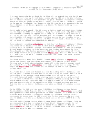 President Musharraf, in his book In the Line of Fire stated that the Sheikh was
originally recruited by British intelligence agency, MI6 to go to the Balkans.
Here is another shadowy figure linked to al Qaida, Western intelligence agencies
andthe US program, organized by Bill Clinton, to bring radical Islamist Jihadis
to the war in Yugoslavia. They fought on the US side, in a war prosecuted by the
United States, as an Islamic paramilitary force. The Grassy knoll by peter
Chamberlin
To put salt on open wounds, the US signed a Nuclear deal with arch-rival-India,
not the major Non-NATO ally (Pakistan). Many Pakistanis wonder why $30 Billion
were offered to Turkey to support war in Iraq, while Pakistan only received 1
billion to Pakistan for fighting Al-Qaeda and the Talibaan. You need to look at
the situation with sanity and calm. Selective amnesia is the favorite tactic
those who have an agenda. President Ayub Khan in 1966 said is best in his best
selling book Pakistanis need oeFriends no Masters.
Inconveniently, invading Afghanistan was not ObL " at least not directly. First,
regardless of the brutality of the Taleban inside Afghanistan, the U.S. was
friendly with the Taleban. Through the Clinton administration, and into George
W. Bush administration, the U.S. supported the Taleban government. In fact,
Colin Powell gave the Taleban government $43 million in the summer of 2001 to
facilitate progress on a pipeline through Afghanistan. That was the carrot. The
stick was " do it or we will invade by October. Wow! Time lines from the Bush
administration.
The short story is that Hamid Karzai, former UNOCAL advisor in Afghanistan,
became the head of the new Afghan government. The pipeline project moved
forward, and the Bush administration jumped off to the next big energy target
for control " Iraq. But Afghanistan would not, and did not, go away. Now the
people of Afghanistan want Karzai out for corruption and failure.OpEdNews
October 24th, 2008
Pakistanis desire want and cherish American friendship however Pakistanis are
not the oelittle brown brothers who can do the bidding of anyone. Pakistan is a
150 million strong nuclear state anda crucial pivot on the war on terror.
President Musharraf said it quite bluntly, oeno one can do more and the West
will go down on their knees and fail if Pakistan without the help of the ISI
andthe Pakistan army. Those who deal with Pakistan need to learn some manners
and some appreciation of the sacrifice of 1000 Pakistani soldiers who died
fighting the war on terror. Pakistanis are sick and tired of lectures on oedo
more.
In the 1980s, the CIA provided some $5 billion in military aid for Islamic
fundamentalist rebels fighting the Soviet occupation in Afghanistan, but scaled
down operations after Moscow pulled out in 1989. However, Selig Harrison of the
DC-based Woodrow Wilson International Center for Scholars recently told a
conference in London that the CIA created the Taliban oemonster by providing
some $3 billion for the ultra-fundamentalist militia in their 1994-6 drive to
power,
US AfPak policy review results mimic Chinese demads given to Hillary Force is
all-conquering, but its victories are short-lived. ~Abraham Lincoln In 1821
Solutions to oeObamas VietnamKabul: The Final Spring Offensive? End of
NATO?Afghanistan: The writing is on the wall. Can Obama read it?UK Brig. Smith:
oeWere not going to win this [Afghan] war
Page 128
Clinton admits to US support for Bin Laden & creation of Taliban Rupee News
October 7, 2009 Wednesday 12:29 AM EST
 