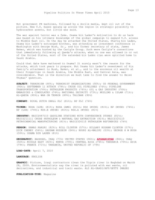 But government PR machines, followed by a docile media, kept oil out of the
picture. New U.S. bases sprang up across the region in strategic proximity to
hydrocarbon assets, but little was said.
The war against terror was a fake. Osama bin Laden's motivation to do us harm
was based on his intimate knowledge of the global campaign to expand U.S. access
to Middle East oil. On the day he attacked the United States, Shafiq bin Laden,
Osama bin Laden's estranged brother, was attending an investment conference in
Washington with George Bush, Sr., and his former secretary of state, James
Baker, which was hosted by the Carlyle Group. Such were Carlyle's connections
that immediately following al Qaeda's attacks, when no one was allowed in or out
of the United States, most of the extended bin Laden clan were spirited home to
Saudi Arabia.
Could that date have mattered to Osama? It surely wasn't the reason for the
attacks, which took years to prepare. But Osama bin Laden's resentment of his
family's attachment to Bush, Baker, et al., and to the enormous oil wealth at
their fingertips in Saudi Arabia, the Middle East, and Central Asia, was
considerable. That is the direction we must take to find the answer to Helen
Thomas' question.
SUBJECT: TERRORISM (90%); TERRORIST ORGANIZATIONS (90%); US FEDERAL GOVERNMENT
(90%); SEPTEMBER 11 ATTACK (78%); CRUDE OIL PIPELINES (76%); PIPELINE
TRANSPORTATION (76%); PETROLEUM PRODUCTS (76%); OIL & GAS INDUSTRY (76%);
EMBASSIES & CONSULATES (74%); NATIONAL SECURITY (73%); MUSLIMS & ISLAM (71%);
AL-QAEDA (90%); WAR ON TERROR (89%); TALIBAN (90%)
COMPANY: ROYAL DUTCH SHELL PLC (81%); BP PLC (74%)
TICKER: RDSA (LSE) (81%); RDSA (AMS) (81%); RDS (NYSE) (81%); BP (NYSE) (74%);
BP (LSE) (74%); RDS.B (NYSE) (81%); RDS.A (NYSE) (81%)
INDUSTRY: NAICS447110 GASOLINE STATIONS WITH CONVENIENCE STORES (81%);
NAICS211111 CRUDE PETROLEUM & NATURAL GAS EXTRACTION (81%); NAICS325110
PETROCHEMICAL MANUFACTURING (81%); NAICS324110 PETROLEUM REFINERIES (74%)
PERSON: HAMAD KARZAI (82%); BILL CLINTON (57%); HILLARY RODHAM CLINTON (57%);
DICK CHENEY (56%); SADDAM HUSSEIN (54%); NOURI AL-MALIKI (53%); GEORGE H W BUSH
(50%); OSAMA BIN LADEN (81%)
GEOGRAPHIC: BAGHDAD, IRAQ (73%) UNITED STATES (96%); AFGHANISTAN (94%); IRAQ
(92%); MIDDLE EAST (92%); KENYA (79%); CENTRAL ASIA (79%); TANZANIA (79%); ASIA
(79%); FRANCE (71%); TANZANIA, UNITED REPUBLIC OF (79%)
LOAD-DATE: April 7, 2010
LANGUAGE: ENGLISH
GRAPHIC: Picture, Iraqi contractors clean the Tigris river in Baghdad on March
28, 2009. Environmentalists say the river is polluted with war waste, oil
derivatives, and industrial and toxic waste. ALI AL-SAADI/AFP/GETTY IMAGES
PUBLICATION-TYPE: Magazine
Page 13
Pipeline Politics In These Times April 2010
 