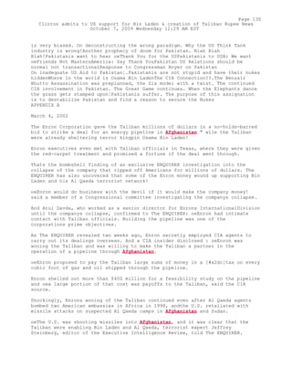 is very biased. On deconstructing the wrong paradigm. Why the US Think Tank
industry is wrong!Another prophecy of doom for Pakistan. Blah Blah
Blah!Pakistanis want to hear oeThank You for the USPakistanis to USA: We want
oeFriends Not MastersAmerica: Say Thank YouPakistan US Relations should be
normal not transactionalResponse to Congressman Hoyer on Pakistan
On inadequate US Aid to Pakistan¦.Pakistanis are not stupid and have their nukes
hiddenWhere in the world is Osama Bin LadenThe CIA Connection??.The Benzair
Bhutto Assassination was preplanned, the Zia model with a twist. The continued
CIA involvement in Pakistan. The Great Game continues. When the Elephants dance
the grass gets stamped upon¦Pakistanis suffer. The purpose of this assignation
is to destabilize Pakistan and find a reason to secure the Nukes
APPENDIX A
March 4, 2002
The Enron Corporation gave the Taliban millions of dollars in a no-holds-barred
bid to strike a deal for an energy pipeline in Afghanistan " wile the Taliban
were already sheltering terror kingpin Osama Bin Laden!
Enron executives even met with Taliban officials in Texas, where they were given
the red-carpet treatment and promised a fortune if the deal went through.
Thats the bombshell finding of an exclusive ENQUIRER investigation into the
collapse of the company that ripped off Americans for millions of dollars. The
ENQUIRER has also uncovered that some of the Enron money wound up supporting Bin
Laden and his Al Qaeda terrorist network!
oeEnron would do business with the devil if it would make the company money!
said a member of a Congressional committee investigating the companys collapse.
And Atul Davda, who worked as a senior director for Enrons InternationalDivision
until the companys collapse, confirmed to The ENQUIRER: oeEnron had intimate
contact with Taliban officials. Building the pipeline was one of the
corporations prime objectives.
As The ENQUIRER revealed two weeks ago, Enron secretly employed CIA agents to
carry out its dealings overseas. And a CIA insider disclosed : oeEnron was
wooing the Taliban and was willing to make the Taliban a partner in the
operation of a pipeline through Afghanistan.
oeEnron proposed to pay the Taliban large sums of money in a [#x2dc]tax on every
cubic foot of gas and oil shipped through the pipeline.
Enron shelled out more than $400 million for a feasibility study on the pipeline
and oea large portion of that cost was payoffs to the Taliban, said the CIA
source.
Shockingly, Enrons wooing of the Taliban continued even after Al Qaeda agents
bombed two American embassies in Africa in 1998, andthe U.S. retaliated with
missile attacks on suspected Al Qaeda camps in Afghanistan and Sudan.
oeThe U.S. was shooting missiles into Afghanistan, and it was clear that the
Taliban were enabling Bin Laden and Al Qaeda, terrorist expert Jeffrey
Steinberg, editor of the Executive Intelligence Review, told The ENQUIRER.
Page 130
Clinton admits to US support for Bin Laden & creation of Taliban Rupee News
October 7, 2009 Wednesday 12:29 AM EST
 